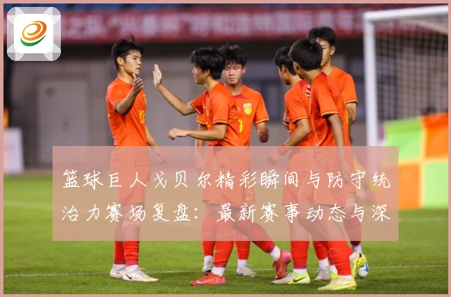篮球巨人戈贝尔精彩瞬间与防守统治力赛场复盘：最新赛事动态与深度分析