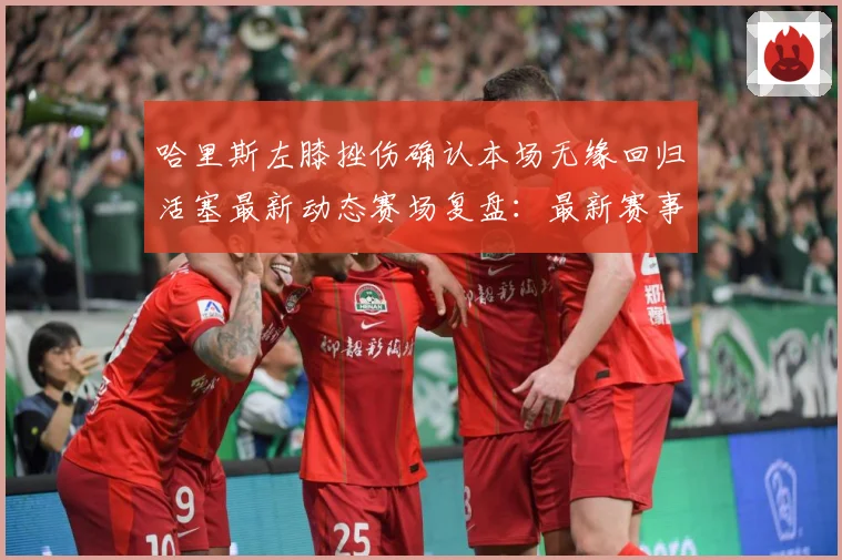 哈里斯左膝挫伤确认本场无缘回归活塞最新动态赛场复盘：最新赛事动态与深度分析