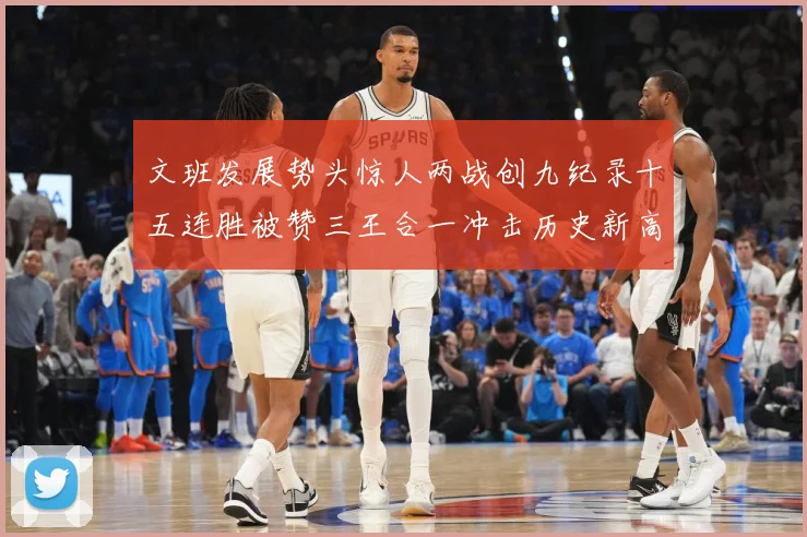 文班发展势头惊人两战创九纪录十五连胜被赞三王合一冲击历史新高成长观察：最新赛事动态与深度分析