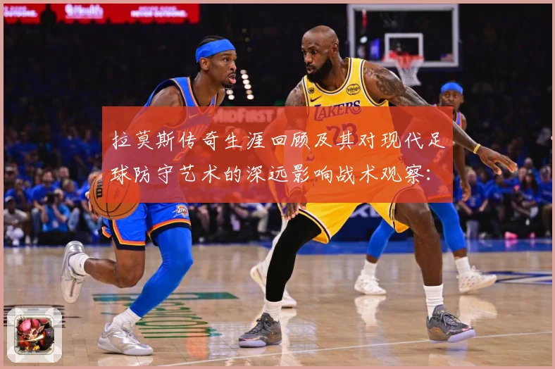 拉莫斯传奇生涯回顾及其对现代足球防守艺术的深远影响战术观察：最新赛事动态与深度分析