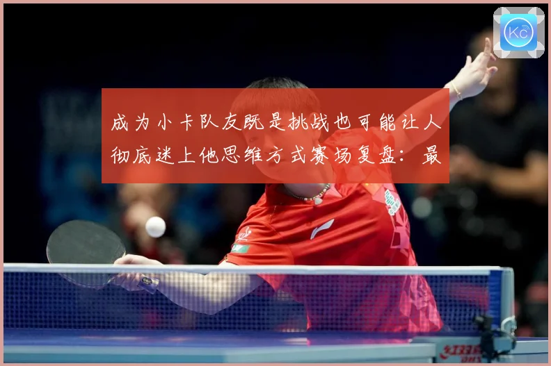 成为小卡队友既是挑战也可能让人彻底迷上他思维方式赛场复盘：最新赛事动态与深度分析