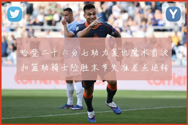 哈登二十六分七助力复仇魔术首次扣篮助骑士险胜末节失准差点逆转赛场复盘：最新赛事动态与深度分析