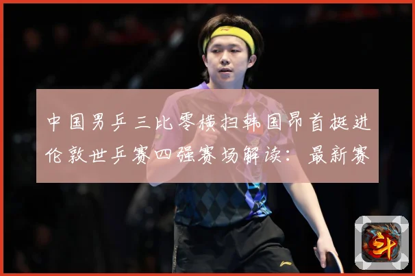 中国男乒三比零横扫韩国昂首挺进伦敦世乒赛四强赛场解读：最新赛事动态与深度分析