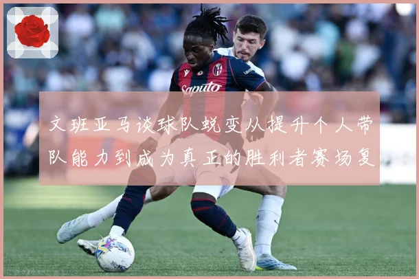 文班亚马谈球队蜕变从提升个人带队能力到成为真正的胜利者赛场复盘：最新赛事动态与深度分析