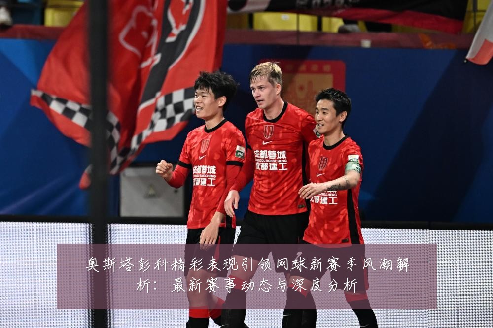 奥斯塔彭科精彩表现引领网球新赛季风潮解析：最新赛事动态与深度分析