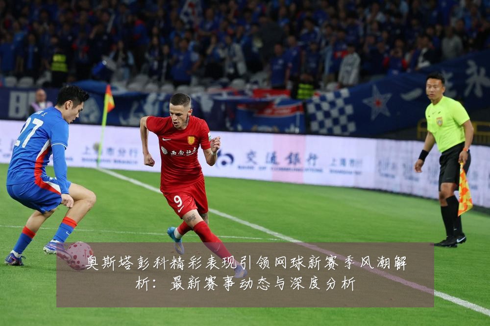 奥斯塔彭科精彩表现引领网球新赛季风潮解析：最新赛事动态与深度分析