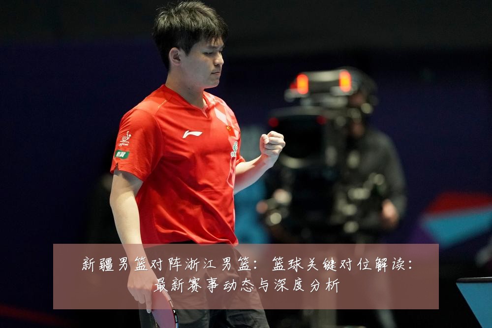 新疆男篮对阵浙江男篮：篮球关键对位解读：最新赛事动态与深度分析