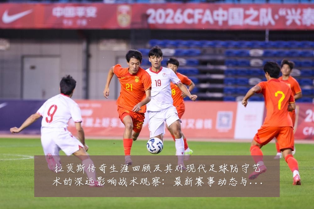 拉莫斯传奇生涯回顾及其对现代足球防守艺术的深远影响战术观察：最新赛事动态与深度分析