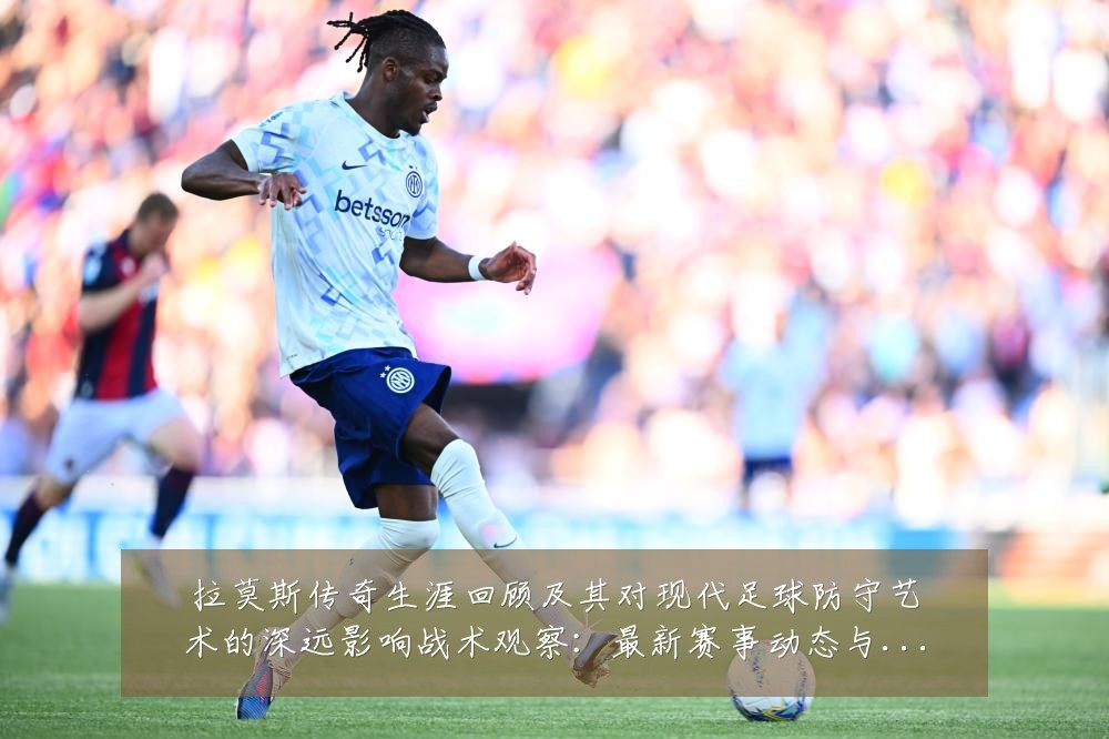 拉莫斯传奇生涯回顾及其对现代足球防守艺术的深远影响战术观察：最新赛事动态与深度分析
