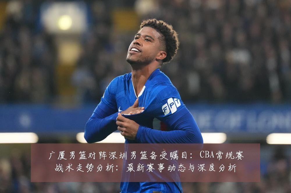 广厦男篮对阵深圳男篮备受瞩目：CBA常规赛战术走势分析：最新赛事动态与深度分析
