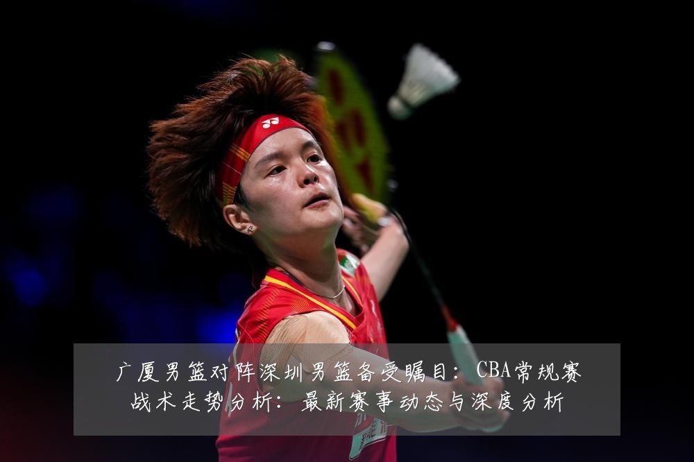 广厦男篮对阵深圳男篮备受瞩目：CBA常规赛战术走势分析：最新赛事动态与深度分析
