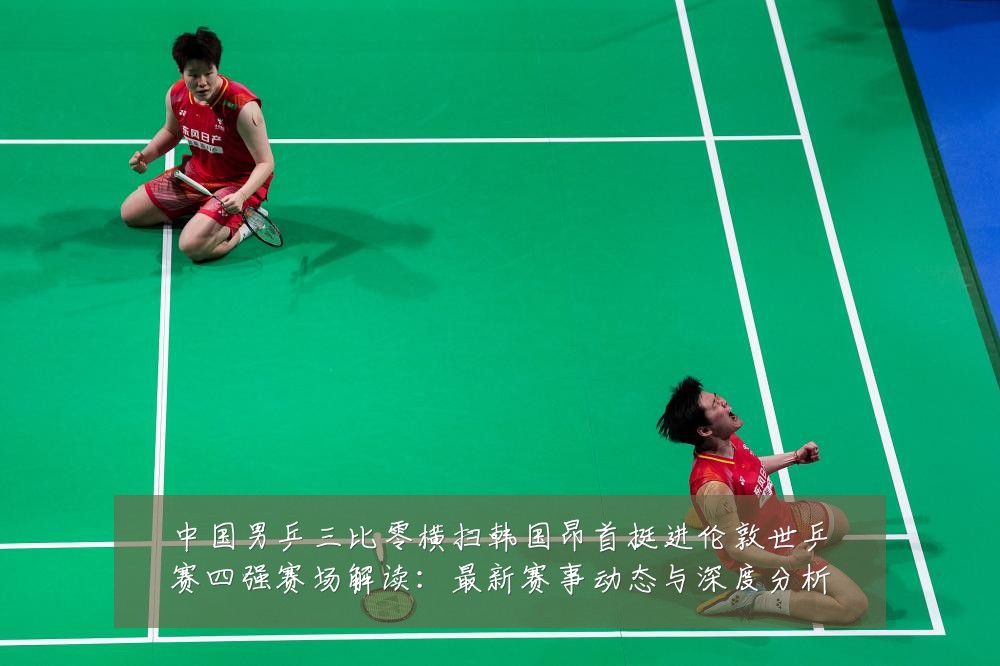 中国男乒三比零横扫韩国昂首挺进伦敦世乒赛四强赛场解读:最新赛事动态与深度分析