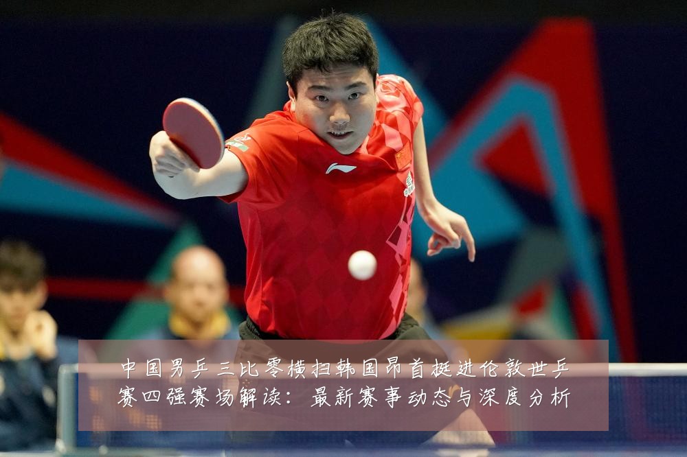 中国男乒三比零横扫韩国昂首挺进伦敦世乒赛四强赛场解读:最新赛事动态与深度分析