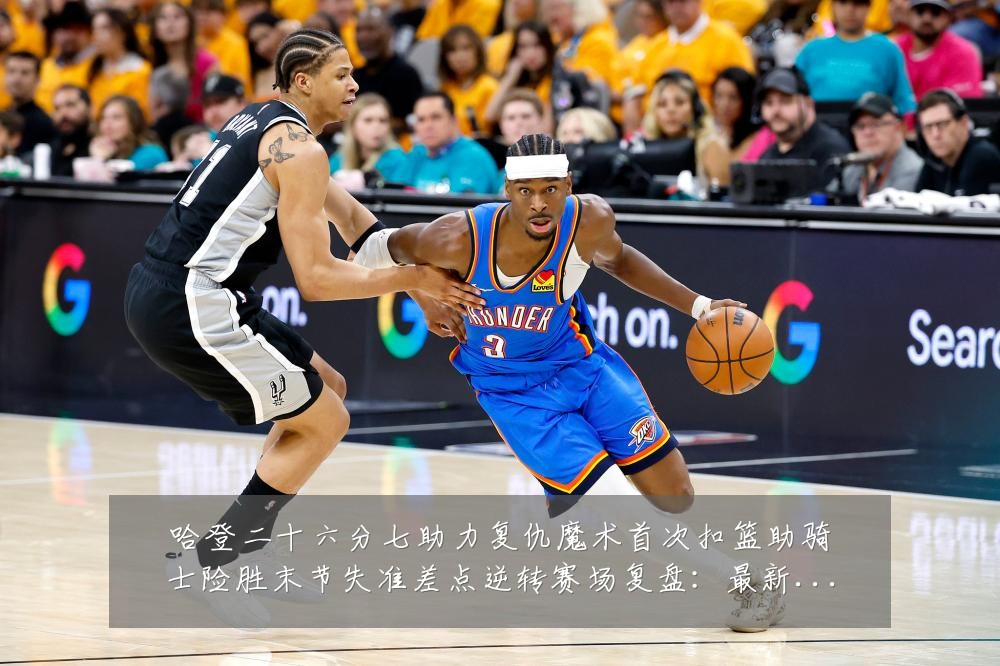 哈登二十六分七助力复仇魔术首次扣篮助骑士险胜末节失准差点逆转赛场复盘:最新赛事动态与深度分析